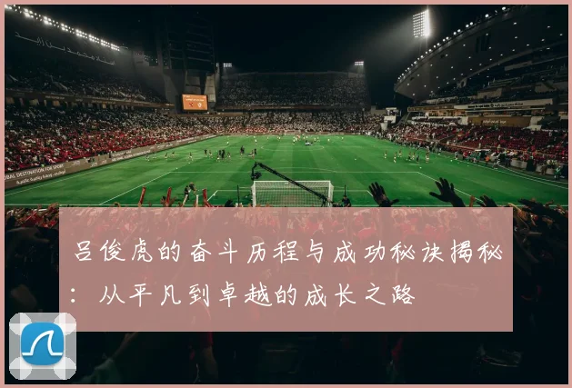 吕俊虎的奋斗历程与成功秘诀揭秘：从平凡到卓越的成长之路
