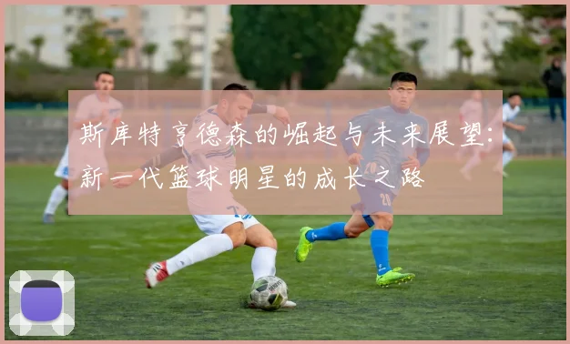 斯库特亨德森的崛起与未来展望：新一代篮球明星的成长之路