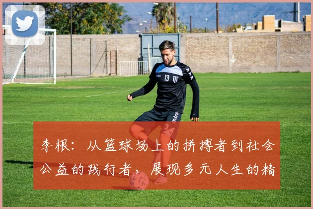 李根：从篮球场上的拼搏者到社会公益的践行者，展现多元人生的精彩旅程