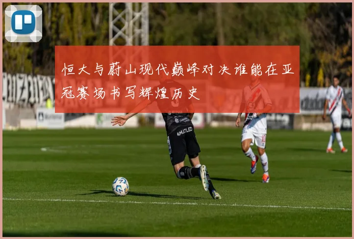 恒大与蔚山现代巅峰对决谁能在亚冠赛场书写辉煌历史